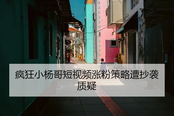 疯狂小杨哥短视频涨粉策略遭抄袭质疑