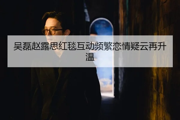 吴磊赵露思红毯互动频繁恋情疑云再升温